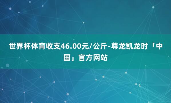 世界杯体育收支46.00元/公斤-尊龙凯龙时「中国」官方网站