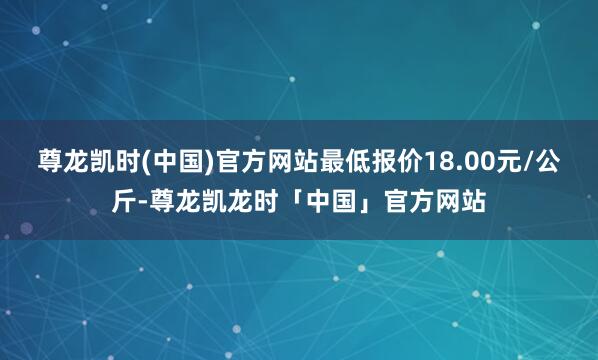 尊龙凯时(中国)官方网站最低报价18.00元/公斤-尊龙凯龙时「中国」官方网站
