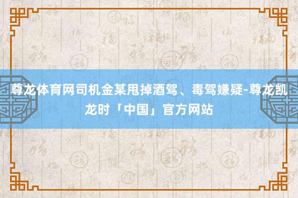 尊龙体育网司机金某甩掉酒驾、毒驾嫌疑-尊龙凯龙时「中国」官方网站