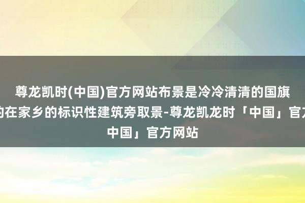 尊龙凯时(中国)官方网站布景是冷冷清清的国旗；有的在家乡的标识性建筑旁取景-尊龙凯龙时「中国」官方网站