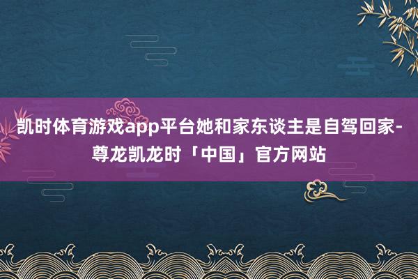 凯时体育游戏app平台她和家东谈主是自驾回家-尊龙凯龙时「中国」官方网站