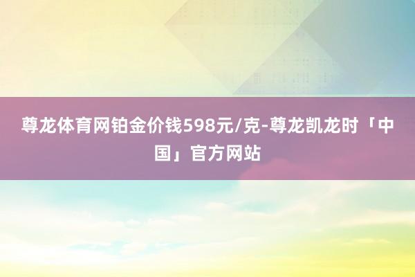 尊龙体育网铂金价钱598元/克-尊龙凯龙时「中国」官方网站