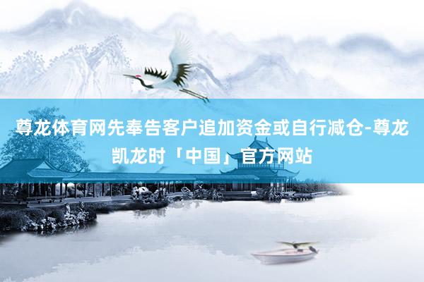 尊龙体育网先奉告客户追加资金或自行减仓-尊龙凯龙时「中国」官方网站