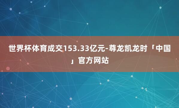 世界杯体育成交153.33亿元-尊龙凯龙时「中国」官方网站