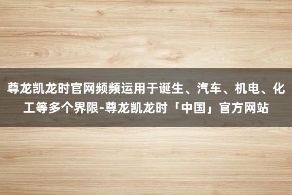 尊龙凯龙时官网频频运用于诞生、汽车、机电、化工等多个界限-尊龙凯龙时「中国」官方网站