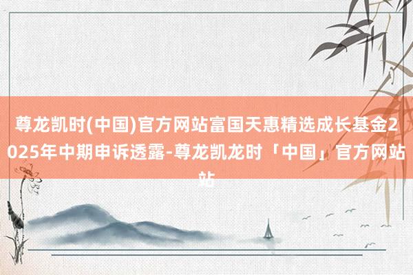 尊龙凯时(中国)官方网站富国天惠精选成长基金2025年中期申诉透露-尊龙凯龙时「中国」官方网站