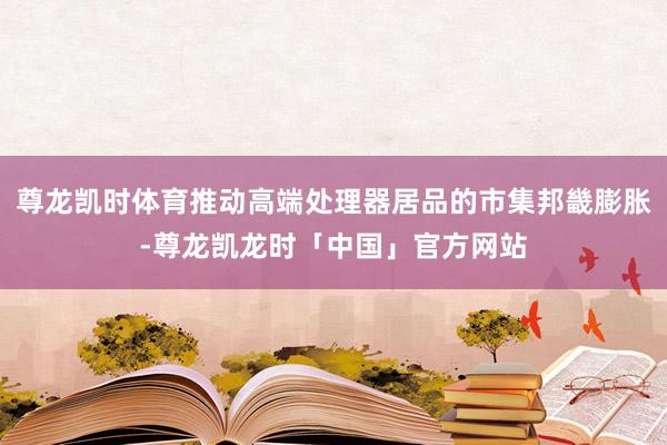 尊龙凯时体育推动高端处理器居品的市集邦畿膨胀-尊龙凯龙时「中国」官方网站