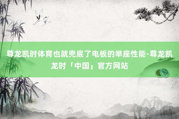 尊龙凯时体育也就兜底了电板的举座性能-尊龙凯龙时「中国」官方网站