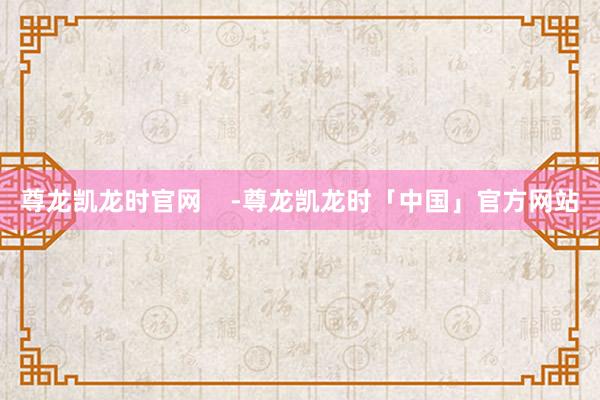 尊龙凯龙时官网    -尊龙凯龙时「中国」官方网站
