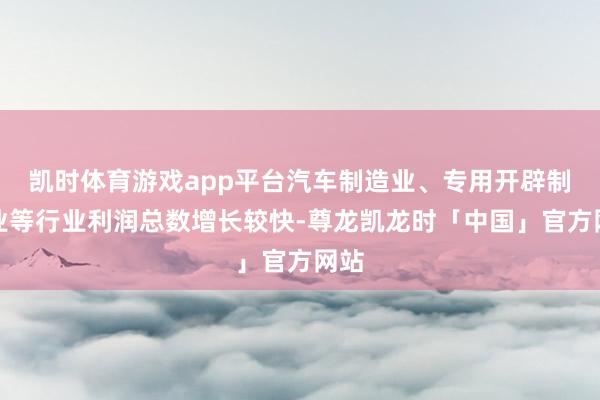 凯时体育游戏app平台汽车制造业、专用开辟制造业等行业利润总数增长较快-尊龙凯龙时「中国」官方网站