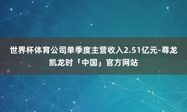 世界杯体育公司单季度主营收入2.51亿元-尊龙凯龙时「中国」官方网站