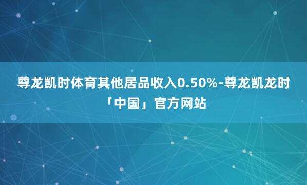 尊龙凯时体育其他居品收入0.50%-尊龙凯龙时「中国」官方网站