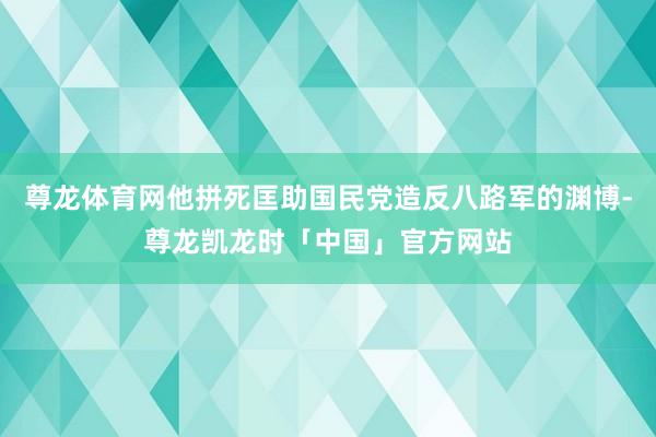 尊龙体育网他拼死匡助国民党造反八路军的渊博-尊龙凯龙时「中国」官方网站