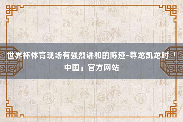 世界杯体育现场有强烈讲和的陈迹-尊龙凯龙时「中国」官方网站