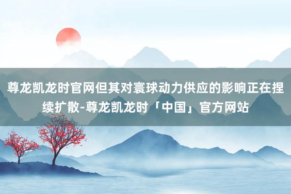 尊龙凯龙时官网但其对寰球动力供应的影响正在捏续扩散-尊龙凯龙时「中国」官方网站