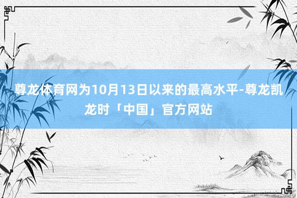 尊龙体育网为10月13日以来的最高水平-尊龙凯龙时「中国」官方网站