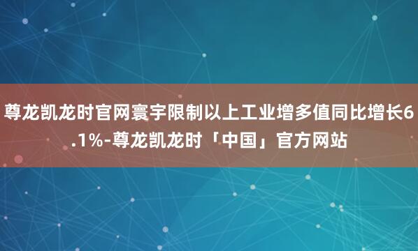 尊龙凯龙时官网寰宇限制以上工业增多值同比增长6.1%-尊龙凯龙时「中国」官方网站
