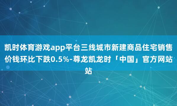 凯时体育游戏app平台三线城市新建商品住宅销售价钱环比下跌0.5%-尊龙凯龙时「中国」官方网站