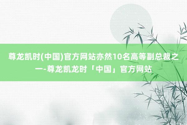 尊龙凯时(中国)官方网站亦然10名高等副总裁之一-尊龙凯龙时「中国」官方网站