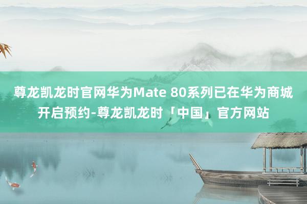 尊龙凯龙时官网华为Mate 80系列已在华为商城开启预约-尊龙凯龙时「中国」官方网站