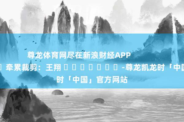 尊龙体育网尽在新浪财经APP            						牵累裁剪：王翔 							-尊龙凯龙时「中国」官方网站
