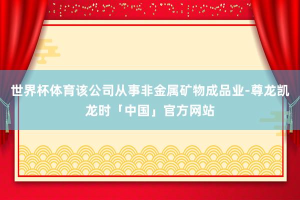 世界杯体育该公司从事非金属矿物成品业-尊龙凯龙时「中国」官方网站