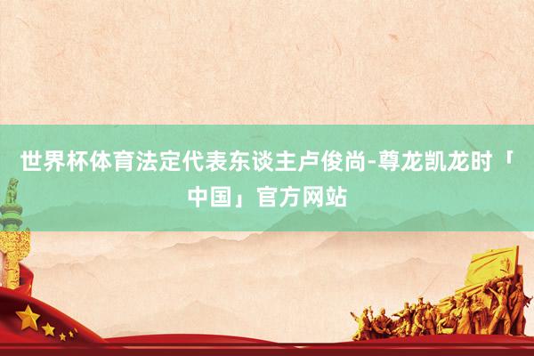 世界杯体育法定代表东谈主卢俊尚-尊龙凯龙时「中国」官方网站