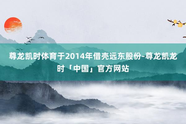 尊龙凯时体育于2014年借壳远东股份-尊龙凯龙时「中国」官方网站