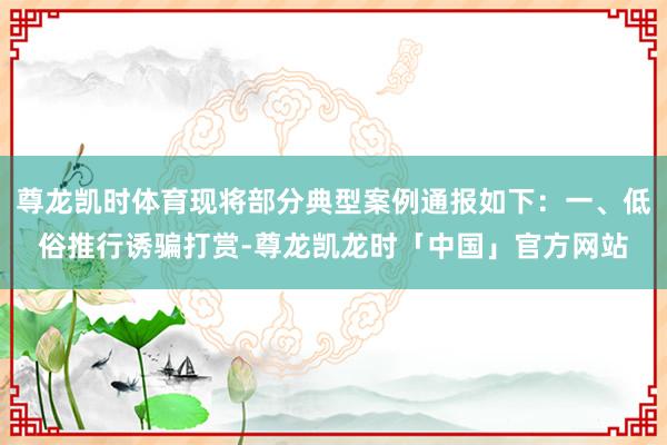 尊龙凯时体育现将部分典型案例通报如下:一、低俗推行诱骗打赏-尊龙凯龙时「中国」官方网站
