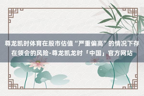 尊龙凯时体育在股市估值“严重偏高”的情况下存在领会的风险-尊龙凯龙时「中国」官方网站