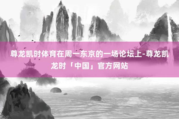 尊龙凯时体育 在周一东京的一场论坛上-尊龙凯龙时「中国」官方网站