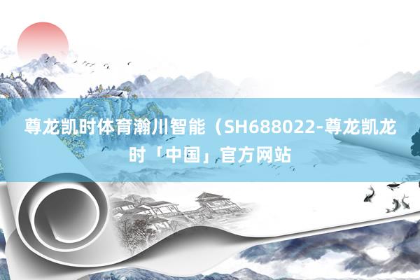 尊龙凯时体育瀚川智能（SH688022-尊龙凯龙时「中国」官方网站