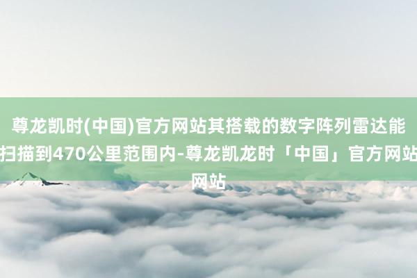 尊龙凯时(中国)官方网站其搭载的数字阵列雷达能扫描到470公里范围内-尊龙凯龙时「中国」官方网站