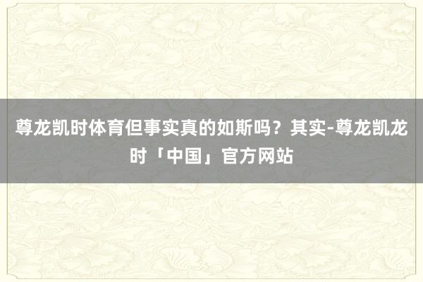 尊龙凯时体育但事实真的如斯吗？其实-尊龙凯龙时「中国」官方网站