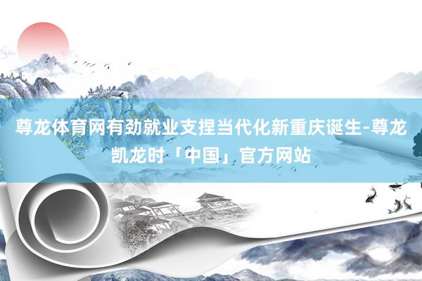 尊龙体育网有劲就业支捏当代化新重庆诞生-尊龙凯龙时「中国」官方网站