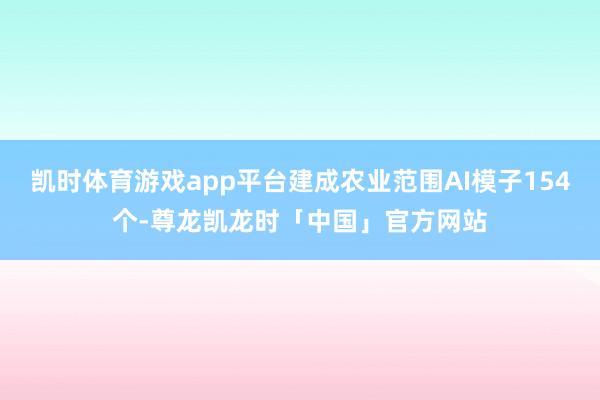 凯时体育游戏app平台建成农业范围AI模子154个-尊龙凯龙时「中国」官方网站