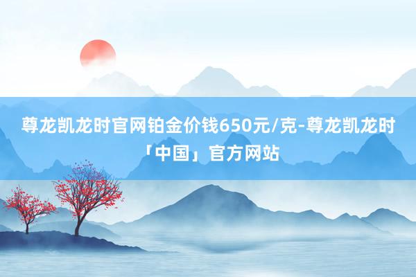 尊龙凯龙时官网铂金价钱650元/克-尊龙凯龙时「中国」官方网站
