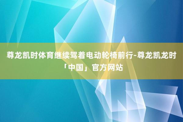 尊龙凯时体育继续驾着电动轮椅前行-尊龙凯龙时「中国」官方网站