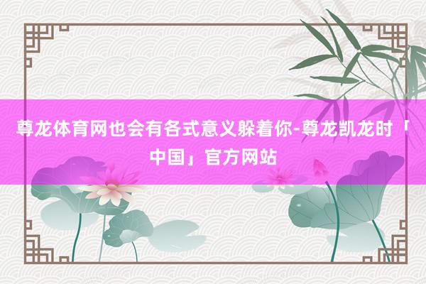 尊龙体育网也会有各式意义躲着你-尊龙凯龙时「中国」官方网站