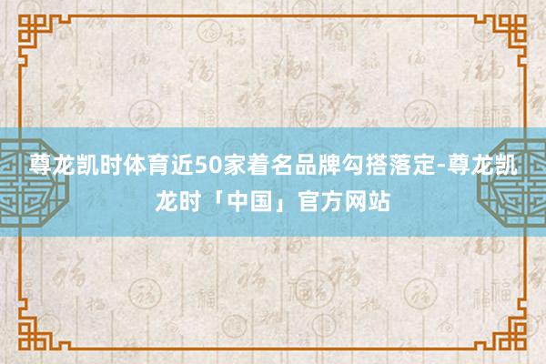 尊龙凯时体育近50家着名品牌勾搭落定-尊龙凯龙时「中国」官方网站