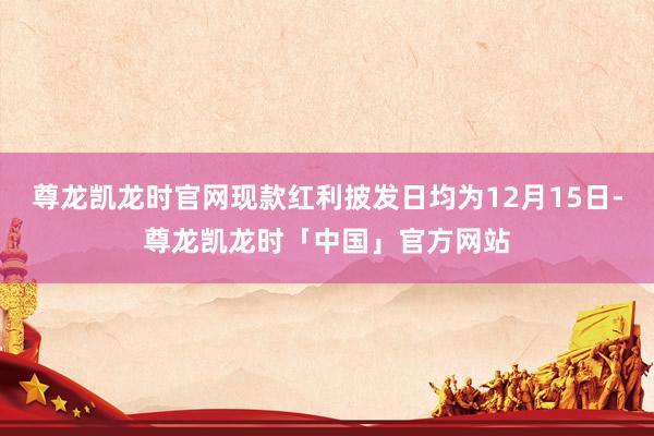 尊龙凯龙时官网现款红利披发日均为12月15日-尊龙凯龙时「中国」官方网站