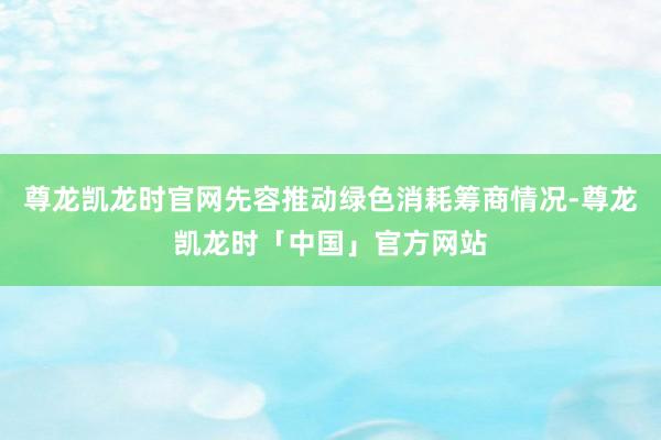 尊龙凯龙时官网先容推动绿色消耗筹商情况-尊龙凯龙时「中国」官方网站