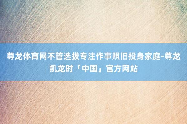 尊龙体育网不管选拔专注作事照旧投身家庭-尊龙凯龙时「中国」官方网站