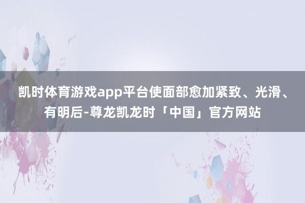 凯时体育游戏app平台使面部愈加紧致、光滑、有明后-尊龙凯龙时「中国」官方网站