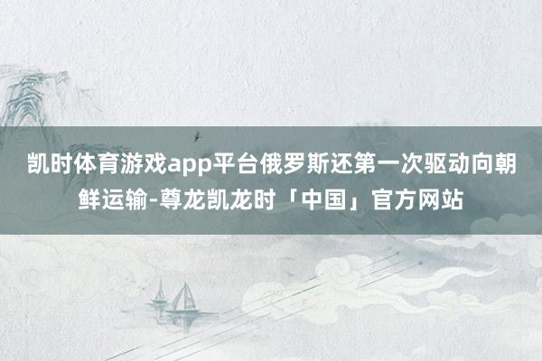 凯时体育游戏app平台俄罗斯还第一次驱动向朝鲜运输-尊龙凯龙时「中国」官方网站