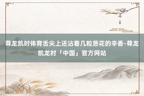 尊龙凯时体育舌尖上还沾着几粒葱花的辛香-尊龙凯龙时「中国」官方网站