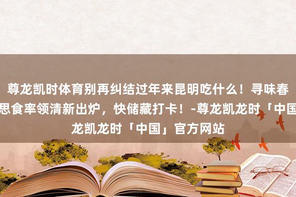 尊龙凯时体育别再纠结过年来昆明吃什么！寻味春城滇菜好意思食率领清新出炉，快储藏打卡！-尊龙凯龙时「中国」官方网站