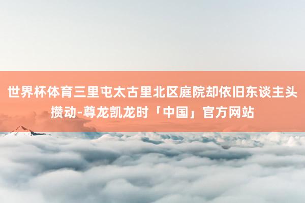 世界杯体育三里屯太古里北区庭院却依旧东谈主头攒动-尊龙凯龙时「中国」官方网站