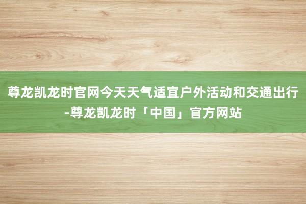 尊龙凯龙时官网今天天气适宜户外活动和交通出行-尊龙凯龙时「中国」官方网站