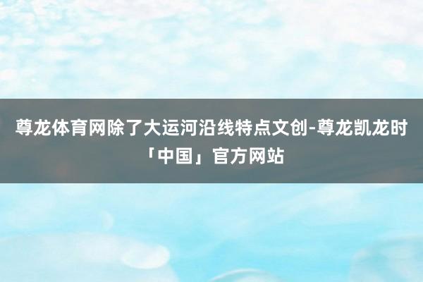 尊龙体育网除了大运河沿线特点文创-尊龙凯龙时「中国」官方网站